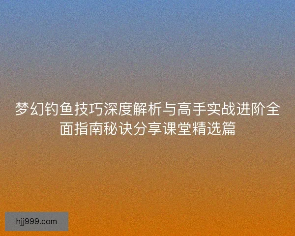 梦幻钓鱼技巧深度解析与高手实战进阶全面指南秘诀分享课堂精选篇