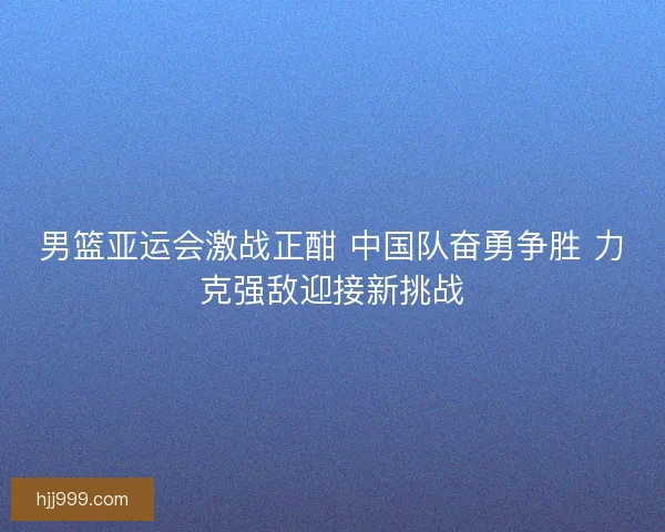 男篮亚运会激战正酣 中国队奋勇争胜 力克强敌迎接新挑战