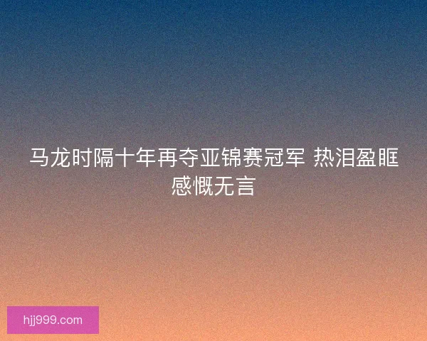 马龙时隔十年再夺亚锦赛冠军 热泪盈眶感慨无言
